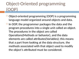 Object-Oriented programming
(OOP)
 Object-oriented programming (OOP) is a programming
language model organized around objects and data.
 In OOP, the programmer packages the data and the
program procedures into a single unit called an object.
The procedures in the object are called
Operations(Methods or behavior), and the data
elements are called attributes(Variables); this means
that a part from looking at the data structure, the
methods associated with that object used to modify
the object’s attributed must be considered.
 