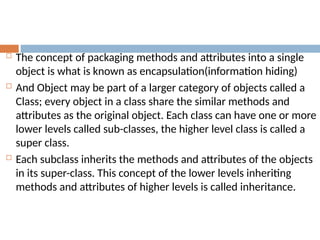  The concept of packaging methods and attributes into a single
object is what is known as encapsulation(information hiding)
 And Object may be part of a larger category of objects called a
Class; every object in a class share the similar methods and
attributes as the original object. Each class can have one or more
lower levels called sub-classes, the higher level class is called a
super class.
 Each subclass inherits the methods and attributes of the objects
in its super-class. This concept of the lower levels inheriting
methods and attributes of higher levels is called inheritance.
 