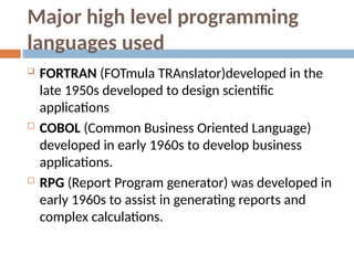 Major high level programming
languages used
 FORTRAN (FOTmula TRAnslator)developed in the
late 1950s developed to design scientific
applications
 COBOL (Common Business Oriented Language)
developed in early 1960s to develop business
applications.
 RPG (Report Program generator) was developed in
early 1960s to assist in generating reports and
complex calculations.
 