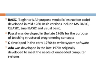  BASIC (Beginner’s All-purpose symbolic instruction code)
developed in mid 1960 Basic versions include MS-BASIC,
QBASIC, SmallBASIC and visual basic.
 Pascal was developed in the late 1960s for the purpose
of teaching structured programming concepts
 C developed in the early 1970s to write system software
 Ada was developed in the late 1970s originally
developed to meet the needs of embedded computer
systems
 