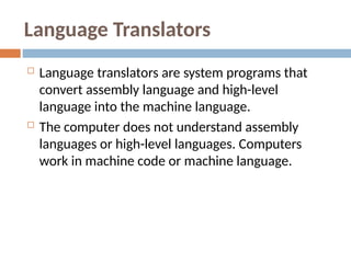 Language Translators
 Language translators are system programs that
convert assembly language and high-level
language into the machine language.
 The computer does not understand assembly
languages or high-level languages. Computers
work in machine code or machine language.
 