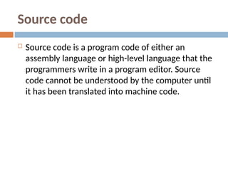 Source code
 Source code is a program code of either an
assembly language or high-level language that the
programmers write in a program editor. Source
code cannot be understood by the computer until
it has been translated into machine code.
 