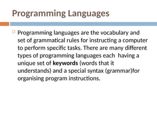 Programming Languages
 Programming languages are the vocabulary and
set of grammatical rules for instructing a computer
to perform specific tasks. There are many different
types of programming languages each having a
unique set of keywords (words that it
understands) and a special syntax (grammar)for
organising program instructions.
 