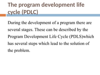 The program development life
cycle (PDLC)
During the development of a program there are
several stages. These can be described by the
Program Development Life Cycle (PDLS)which
has several steps which lead to the solution of
the problem.
 