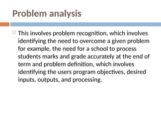 Problem analysis
 This involves problem recognition, which involves
identifying the need to overcome a given problem
for example, the need for a school to process
students marks and grade accurately at the end of
term and problem definition, which involves
identifying the users program objectives, desired
inputs, outputs, and processing.
 