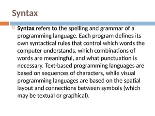 Syntax
 Syntax refers to the spelling and grammar of a
programming language. Each program defines its
own syntactical rules that control which words the
computer understands, which combinations of
words are meaningful, and what punctuation is
necessary. Text-based programming languages are
based on sequences of characters, while visual
programming languages are based on the spatial
layout and connections between symbols (which
may be textual or graphical).
 