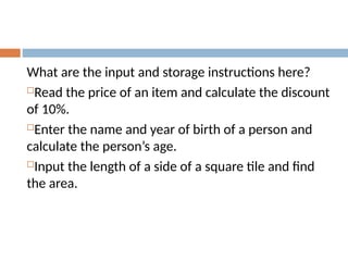 What are the input and storage instructions here?
Read the price of an item and calculate the discount
of 10%.
Enter the name and year of birth of a person and
calculate the person’s age.
Input the length of a side of a square tile and find
the area.
 