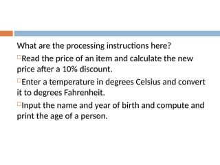 What are the processing instructions here?
Read the price of an item and calculate the new
price after a 10% discount.
Enter a temperature in degrees Celsius and convert
it to degrees Fahrenheit.
Input the name and year of birth and compute and
print the age of a person.
 