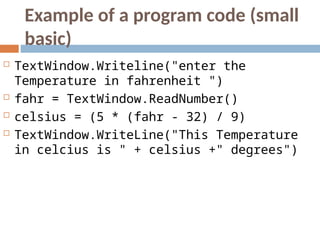 Example of a program code (small
basic)
 TextWindow.Writeline("enter the
Temperature in fahrenheit ")
 fahr = TextWindow.ReadNumber()
 celsius = (5 * (fahr - 32) / 9)
 TextWindow.WriteLine("This Temperature
in celcius is " + celsius +" degrees")
 