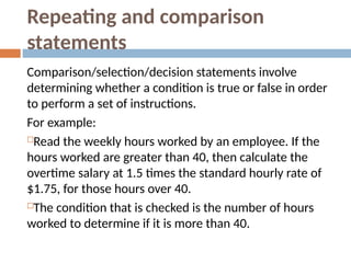 Repeating and comparison
statements
Comparison/selection/decision statements involve
determining whether a condition is true or false in order
to perform a set of instructions.
For example:
Read the weekly hours worked by an employee. If the
hours worked are greater than 40, then calculate the
overtime salary at 1.5 times the standard hourly rate of
$1.75, for those hours over 40.
The condition that is checked is the number of hours
worked to determine if it is more than 40.
 