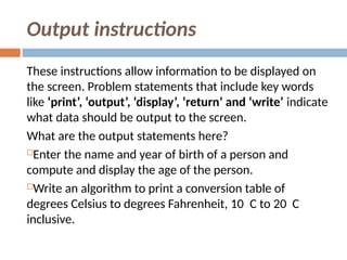 Output instructions
These instructions allow information to be displayed on
the screen. Problem statements that include key words
like ‘print’, ‘output’, ‘display’, ‘return’ and ‘write’ indicate
what data should be output to the screen.
What are the output statements here?
Enter the name and year of birth of a person and
compute and display the age of the person.
Write an algorithm to print a conversion table of
degrees Celsius to degrees Fahrenheit, 10 C to 20 C
inclusive.
 