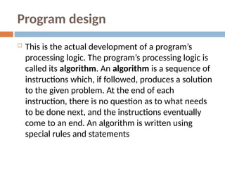Program design
 This is the actual development of a program’s
processing logic. The program’s processing logic is
called its algorithm. An algorithm is a sequence of
instructions which, if followed, produces a solution
to the given problem. At the end of each
instruction, there is no question as to what needs
to be done next, and the instructions eventually
come to an end. An algorithm is written using
special rules and statements
 