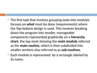  The first task that involves grouping tasks into modules
focuses on what must be done (requirements) where
the Top-bottom design is used. This involves breaking
down the program into smaller, manageable
components represented graphically on a hierarchy
chart; the top most showing the main module referred
as the main routine, which is then subdivided into
smaller sections also referred to as sub-routines.
 Each module is represented by a rectangle labeled by
its name.
 