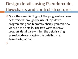 Design details using Pseudo-code,
flowcharts and control structures
 Once the essential logic of the program has been
determined through the use of top-down
programming and hierarchy charts, you can now
work on the details. The two ways to show
program details are writing the details using
pseudocode or drawing the details using
flowcharts, or both.

 