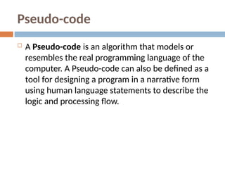 Pseudo-code
 A Pseudo-code is an algorithm that models or
resembles the real programming language of the
computer. A Pseudo-code can also be defined as a
tool for designing a program in a narrative form
using human language statements to describe the
logic and processing flow.
 