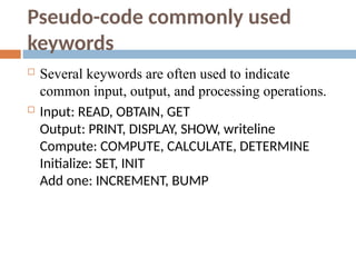 Pseudo-code commonly used
keywords
 Several keywords are often used to indicate
common input, output, and processing operations.
 Input: READ, OBTAIN, GET
Output: PRINT, DISPLAY, SHOW, writeline
Compute: COMPUTE, CALCULATE, DETERMINE
Initialize: SET, INIT
Add one: INCREMENT, BUMP
 