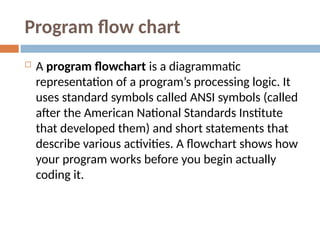 Program flow chart
 A program flowchart is a diagrammatic
representation of a program’s processing logic. It
uses standard symbols called ANSI symbols (called
after the American National Standards Institute
that developed them) and short statements that
describe various activities. A flowchart shows how
your program works before you begin actually
coding it.
 