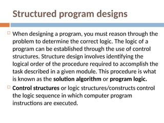 Structured program designs
 When designing a program, you must reason through the
problem to determine the correct logic. The logic of a
program can be established through the use of control
structures. Structure design involves identifying the
logical order of the procedure required to accomplish the
task described in a given module. This procedure is what
is known as the solution algorithm or program logic.
 Control structures or logic structures/constructs control
the logic sequence in which computer program
instructions are executed.
 