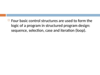  Four basic control structures are used to form the
logic of a program in structured program design:
sequence, selection, case and iteration (loop).
 
