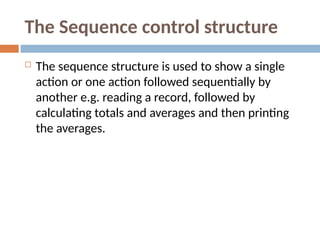 The Sequence control structure
 The sequence structure is used to show a single
action or one action followed sequentially by
another e.g. reading a record, followed by
calculating totals and averages and then printing
the averages.
 