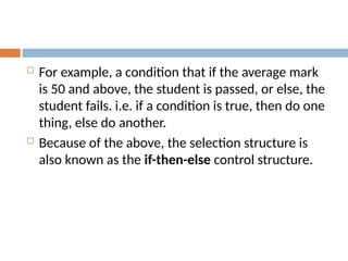  For example, a condition that if the average mark
is 50 and above, the student is passed, or else, the
student fails. i.e. if a condition is true, then do one
thing, else do another.
 Because of the above, the selection structure is
also known as the if-then-else control structure.
 