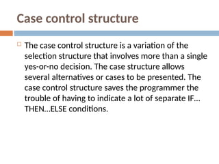 Case control structure
 The case control structure is a variation of the
selection structure that involves more than a single
yes-or-no decision. The case structure allows
several alternatives or cases to be presented. The
case control structure saves the programmer the
trouble of having to indicate a lot of separate IF…
THEN…ELSE conditions.
 