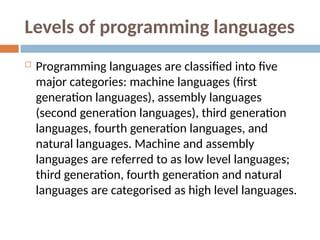 Levels of programming languages
 Programming languages are classified into five
major categories: machine languages (first
generation languages), assembly languages
(second generation languages), third generation
languages, fourth generation languages, and
natural languages. Machine and assembly
languages are referred to as low level languages;
third generation, fourth generation and natural
languages are categorised as high level languages.
 