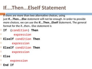 If....Then...ElseIf Statement
 If there are more than two alternative choices, using
just If....Then....Else statement will not be enough. In order to provide
more choices, we can use the If....Then...ElseIf Statement. The general
format for the if...then.. Else statement is
 If (condition) Then
 expression
 ElseIf condition Then
 expression
 ElseIf condition Then
 expression
 Else
 expression
 End If
 