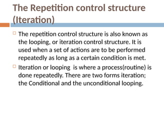 The Repetition control structure
(Iteration)
 The repetition control structure is also known as
the looping, or iteration control structure. It is
used when a set of actions are to be performed
repeatedly as long as a certain condition is met.
 Iteration or looping is where a process(routine) is
done repeatedly. There are two forms iteration;
the Conditional and the unconditional looping.
 