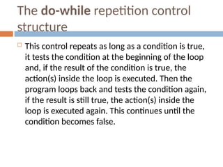 The do-while repetition control
structure
 This control repeats as long as a condition is true,
it tests the condition at the beginning of the loop
and, if the result of the condition is true, the
action(s) inside the loop is executed. Then the
program loops back and tests the condition again,
if the result is still true, the action(s) inside the
loop is executed again. This continues until the
condition becomes false.
 