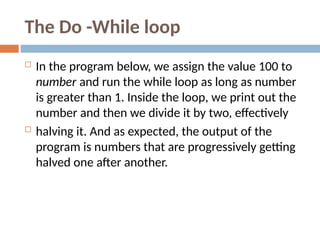 The Do -While loop
 In the program below, we assign the value 100 to
number and run the while loop as long as number
is greater than 1. Inside the loop, we print out the
number and then we divide it by two, effectively
 halving it. And as expected, the output of the
program is numbers that are progressively getting
halved one after another.
 
