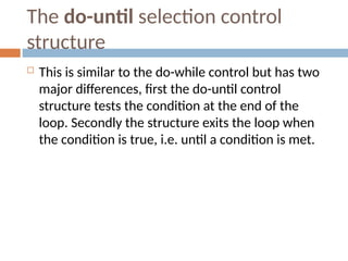 The do-until selection control
structure
 This is similar to the do-while control but has two
major differences, first the do-until control
structure tests the condition at the end of the
loop. Secondly the structure exits the loop when
the condition is true, i.e. until a condition is met.
 