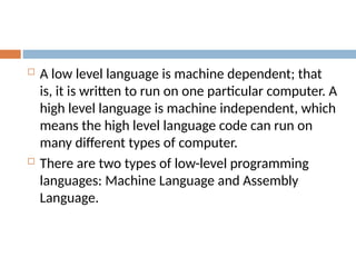  A low level language is machine dependent; that
is, it is written to run on one particular computer. A
high level language is machine independent, which
means the high level language code can run on
many different types of computer.
 There are two types of low-level programming
languages: Machine Language and Assembly
Language.
 