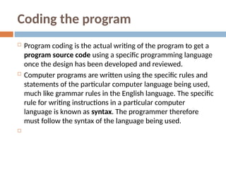 Coding the program
 Program coding is the actual writing of the program to get a
program source code using a specific programming language
once the design has been developed and reviewed.
 Computer programs are written using the specific rules and
statements of the particular computer language being used,
much like grammar rules in the English language. The specific
rule for writing instructions in a particular computer
language is known as syntax. The programmer therefore
must follow the syntax of the language being used.

 