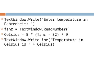  TextWindow.Write("Enter temperature in
Fahrenheit: ")
 fahr = TextWindow.ReadNumber()
 Celsius = 5 * (fahr - 32) / 9
 TextWindow.WriteLine("Temperature in
Celsius is " + Celsius)
 