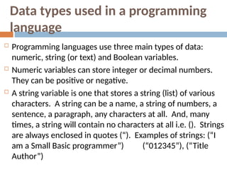 Data types used in a programming
language
 Programming languages use three main types of data:
numeric, string (or text) and Boolean variables.
 Numeric variables can store integer or decimal numbers.
They can be positive or negative.
 A string variable is one that stores a string (list) of various
characters. A string can be a name, a string of numbers, a
sentence, a paragraph, any characters at all. And, many
times, a string will contain no characters at all i.e. (). Strings
are always enclosed in quotes (“). Examples of strings: (“I
“
am a Small Basic programmer”) (“012345”), (“Title
Author”)
 
