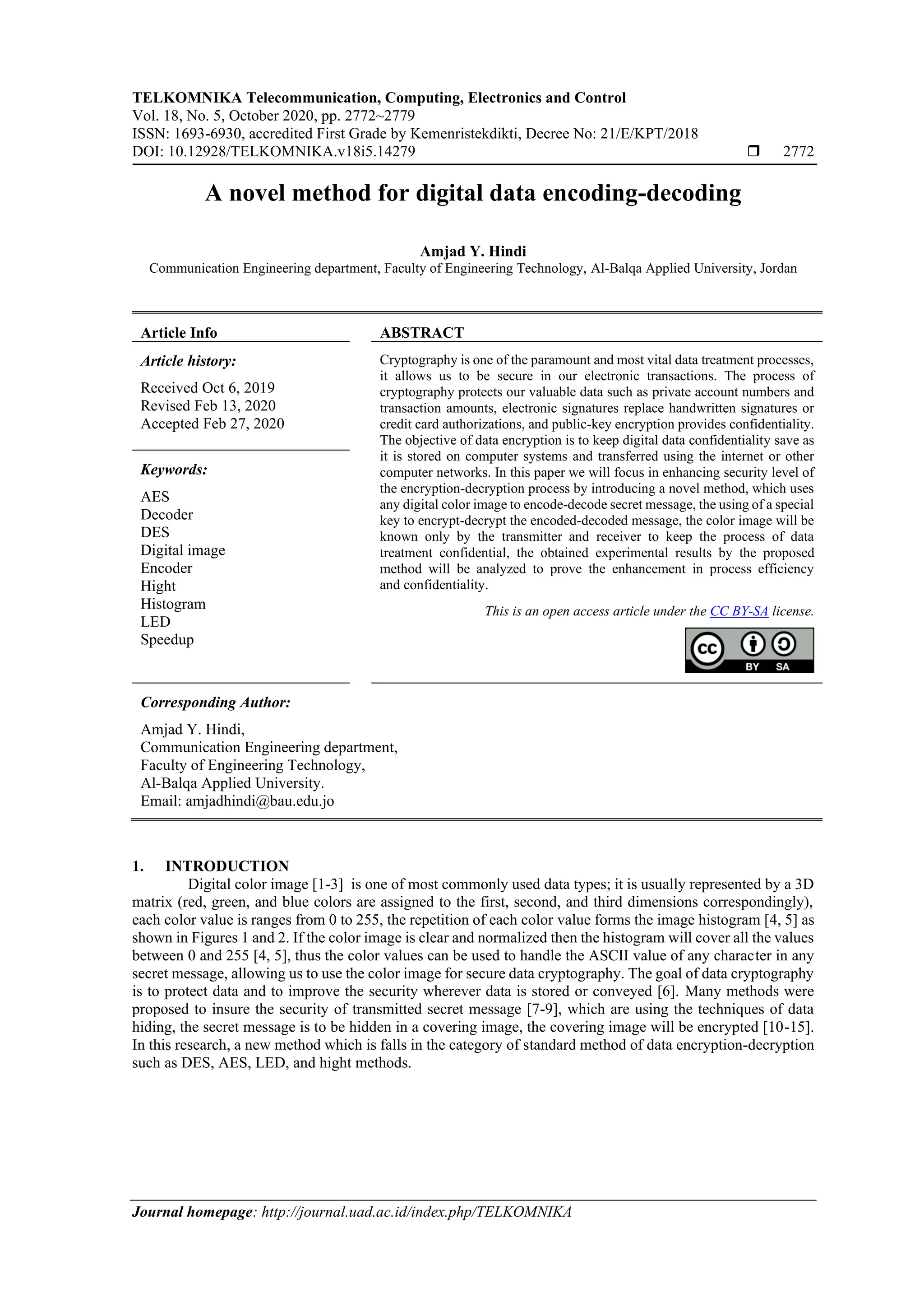 TELKOMNIKA Telecommunication, Computing, Electronics and Control
Vol. 18, No. 5, October 2020, pp. 2772~2779
ISSN: 1693-6930, accredited First Grade by Kemenristekdikti, Decree No: 21/E/KPT/2018
DOI: 10.12928/TELKOMNIKA.v18i5.14279  2772
Journal homepage: http://journal.uad.ac.id/index.php/TELKOMNIKA
A novel method for digital data encoding-decoding
Amjad Y. Hindi
Communication Engineering department, Faculty of Engineering Technology, Al-Balqa Applied University, Jordan
Article Info ABSTRACT
Article history:
Received Oct 6, 2019
Revised Feb 13, 2020
Accepted Feb 27, 2020
Cryptography is one of the paramount and most vital data treatment processes,
it allows us to be secure in our electronic transactions. The process of
cryptography protects our valuable data such as private account numbers and
transaction amounts, electronic signatures replace handwritten signatures or
credit card authorizations, and public-key encryption provides confidentiality.
The objective of data encryption is to keep digital data confidentiality save as
it is stored on computer systems and transferred using the internet or other
computer networks. In this paper we will focus in enhancing security level of
the encryption-decryption process by introducing a novel method, which uses
any digital color image to encode-decode secret message, the using of a special
key to encrypt-decrypt the encoded-decoded message, the color image will be
known only by the transmitter and receiver to keep the process of data
treatment confidential, the obtained experimental results by the proposed
method will be analyzed to prove the enhancement in process efficiency
and confidentiality.
Keywords:
AES
Decoder
DES
Digital image
Encoder
Hight
Histogram
LED
Speedup
This is an open access article under the CC BY-SA license.
Corresponding Author:
Amjad Y. Hindi,
Communication Engineering department,
Faculty of Engineering Technology,
Al-Balqa Applied University.
Email: amjadhindi@bau.edu.jo
1. INTRODUCTION
Digital color image [1-3] is one of most commonly used data types; it is usually represented by a 3D
matrix (red, green, and blue colors are assigned to the first, second, and third dimensions correspondingly),
each color value is ranges from 0 to 255, the repetition of each color value forms the image histogram [4, 5] as
shown in Figures 1 and 2. If the color image is clear and normalized then the histogram will cover all the values
between 0 and 255 [4, 5], thus the color values can be used to handle the ASCII value of any character in any
secret message, allowing us to use the color image for secure data cryptography. The goal of data cryptography
is to protect data and to improve the security wherever data is stored or conveyed [6]. Many methods were
proposed to insure the security of transmitted secret message [7-9], which are using the techniques of data
hiding, the secret message is to be hidden in a covering image, the covering image will be encrypted [10-15].
In this research, a new method which is falls in the category of standard method of data encryption-decryption
such as DES, AES, LED, and hight methods.
 