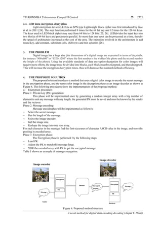 TELKOMNIKA Telecommun Comput El Control 
A novel method for digital data encoding-decoding (Amjad Y. Hindi)
2775
2.4. LED data encryption-decryption
Light encryption device (LED) is an SPN type Lightweight block cipher was first introduced by Guo
et al. in 2011 [24]. The step function performed 8 times for the 64 bit key and 12 times for the 128-bit keys.
The keys used in LED block cipher may vary from 64 bits to 128 bits [25, 26]. LEDdivides the input key into
two blocks of 64-bit keys and processesin parallel. So more than one input can be processed at a time, thereby
the speed of architecture increased at the cost of the area. The operation involved in the architecture is add
round key, add constant, substitute cells, shift rows and mix columns [26].
3. THE PROBLEM
Digital image has a huge size (the dimensions of a digital image are expressed in terms of its pixels,
for instance “800x600” or “1520x1280” where the first number is the width of the photo and the second number
the height of the photo). Using the available standards of data encryption-decryption for color images will
require more efforts, the image must be divided into blocks, each block must be encrypted, and then decrypted.
This will increase the encryption-decryption times, thus will decrease the standard methods efficiency.
4. THE PROPOSED SOLUTION
The proposed solution introduces a method that uses a digital color image to encode the secret message
in the encrypption phase, and the same color image in the decryption phase as an image-decoder as shown in
Figure 6. The following procedures show the implementation of the proposed method:
a) Encryption procedure:
Phase 1: Private key (PK) generation:
This phase will be implemented once by generating a random integer array with a big number of
element to suit any message with any length, the generated PK must be saved and must be known by the sender
and the reciever.
Phase 2: Message encoding:
Message encodinghas will be implemented as followes:
− Select the secret message.
− Get the length of the message.
− Select the image-encoder.
− Get the image size.
− Reshape the image into one row array.
For each character in the message find the first occuranes of character ASCII value in the image, and store the
positing in encoded array.
Phase 3: Encryption phase:
The Encryption phase is performed by the following steps:
− Load PK
− Adjust the PK to match the message lengt.
− XOR the encoded array with PK to get the encrypted message.
Table 1 shows an example of message encryption.
Figure 6. Proposed method structure
 