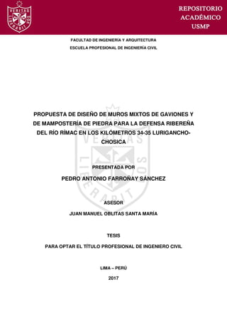 FACULTAD DE INGENIERÍA Y ARQUITECTURA
ESCUELA PROFESIONAL DE INGENIERÍA CIVIL
PROPUESTA DE DISEÑO DE MUROS MIXTOS DE GAVIONES Y
DE MAMPOSTERÍA DE PIEDRA PARA LA DEFENSA RIBEREÑA
DEL RÍO RÍMAC EN LOS KILÓMETROS 34-35 LURIGANCHO-
CHOSICA
PRESENTADA POR
PEDRO ANTONIO FARROÑAY SÁNCHEZ
ASESOR
JUAN MANUEL OBLITAS SANTA MARÍA
TESIS
PARA OPTAR EL TÍTULO PROFESIONAL DE INGENIERO CIVIL
LIMA – PERÚ
2017
 