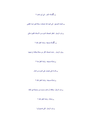‫!فسأله الخر : إلي أين تذهب ؟‬      ‫..‬


‫.. فأجابه الصديق : إلي البيت لقد اصطدت سمكة كبيرة جدا تكفيني‬




 ‫.. فرد الرجل : انتظر لتصطاد المزيد من السماك الكبيرة مثلي‬




            ‫!فسأله صديقه : ولماذا أفعل ذلك ؟‬     ‫..‬


  ‫..فرد الرجل .. عندما تصطاد أكثر من سمكة يمكنك أن تبيعها‬




             ‫.. فسأله صديقه : ولماذا أفعل هذا ؟‬




          ‫.. قال له كي تحصل علي المزيد من المال‬




             ‫.. فسأله صديقه : ولماذا أفعل ذلك ؟‬




  ‫.. فرد الرجل : يمكنك أن تدخره وتزيد من رصيدك في البنك‬




                 ‫.. فسأله : ولماذا أفعل ذلك ؟‬




               ‫.. فرد الرجل : لكي تصبح ثريا‬
 