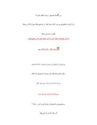‫!فسأله الصديق : وماذا سأفعل بالثراء؟‬    ‫..‬


‫فرد الرجل تستطيع في يوم من اليام عندما تكبر أن تستمتع بوقتك مع أولدك وزوجتك‬




                           ‫:فقال له الصديق العاقل‬

       ‫هذا هو بالضبط ما أفعله الن ول أريد تأجيله حتى أكبر ويضيع العمر‬




                      ‫!! رجل عاقل .. أليس كذلك ..‬



             ‫يقولون المستقبل من نصيب أصحاب السئلة الصعبة‬       ‫..‬

             ‫ولكن النسان كما يقول فنس بوسنت أصبح في هذا العالم‬




                   ‫.. مثل النملة التي تركب علي ظهر الفيل‬




                      ‫تتجه شرقا بينما هو يتجه غربا‬   ‫..‬

             ‫.. فيصبح من المستحيل أن تصل إلى ما تريد .. لماذا ؟‬



                        ‫لن عقل النسان الواعي يفكر‬
 