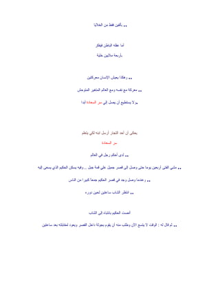 ‫.. بألفين فقط من الخليا‬



                                     ‫أما عقله الباطن فيفكر‬

                                      ‫بأربعة مليين خلية‬




                                ‫.. وهكذا يعيش النسان معركتين‬

                         ‫.. معركة مع نفسه ومع العالم المتغير المتوحش‬

                            ‫.ول يستطيع أن يصل إلي سر السعادة أبدا‬




                            ‫يحكى أن أحد التجار أرسل ابنه لكي يتعلم‬

                                          ‫سر السعادة‬

                                  ‫.. لدى أحكم رجل في العالم‬

‫.. مشي الفتى أربعين يوما حتى وصل إلى قصر جميل علي قمة جبل .. وفيه يسكن الحكيم الذي يسعى إليه‬

                   ‫.. وعندما وصل وجد في قصر الحكيم جمع ً كبيرا من الناس‬
                                  ‫ا‬

                               ‫.. انتظر الشاب ساعتين لحين دوره‬



                                 ‫أنصت الحكيم بانتباه إلى الشاب‬

  ‫.. ثم قال له : الوقت ل يتسع الن وطلب منه أن يقوم بجولة داخل القصر ويعود لمقابلته بعد ساعتين‬
 
