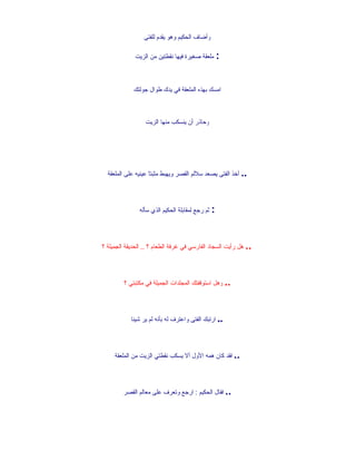 ‫وأضاف الحكيم وهو يقدم للفتى‬

             ‫: ملعقة صغيرة فيها نقطتين من الزيت‬



             ‫امسك بهذه الملعقة في يدك طوال جولتك‬



                  ‫وحاذر أن ينسكب منها الزيت‬




  ‫.. أخذ الفتى يصعد سللم القصر ويهبط مثبتاً عينيه على الملعقة‬




               ‫: ثم رجع لمقابلة الحكيم الذي سأله‬




‫.. هل رأيت السجاد الفارسي في غرفة الطعام ؟ .. الحديقة الجميلة ؟‬




         ‫.. وهل استوقفتك المجلدات الجميلة في مكتبتي ؟‬




            ‫.. ارتبك الفتى واعترف له بأنه لم ير شيئا‬




     ‫.. فقد كان همه الول أل يسكب نقطتي الزيت من الملعقة‬




         ‫.. فقال الحكيم : ارجع وتعرف على معالم القصر‬
 