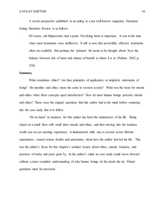 CAVEAT EMPTOR 10
A recent perspective published in an epilog in a not well-known magazine, European
Eating Disorders Review is as follows:
Of course, old Hippocrates had a point. Not doing harm is important. It was in his time
when most treatments were ineffective. It still is now that powerfully effective treatments
often are available. But perhaps the ‘primum’ bit needs to be thought about. Now the
balance between risk of harm and chance of benefit is where it is at. (Palmer, 2002, p.
230)
Summary
What constitutes ethics? Are they principles of application or simplistic statements of
being? Do morality and ethics mean the same in western society? What was the basis for morals
and ethics when these concepts upon introduction? How do most human beings perceive morals
and ethics? These were the original questions that this author had in his mind before venturing
into the case study that is to follow.
‘Do no harm’ in business, for this author has been the mainstream of his life. Being
raised on a small farm with small farm morals and ethics, and then moving into the business
world was an eye-opening experience. A fundamental shift, due to several severe lifetime
experiences, caused serious doubts and uncertainty about how the author had led his life. This
was the author’s focus for this chapter’s seminal review about ethics, morals, business, and
practices of today and years gone by. In the author’s mind no case study could move forward
without a more complete understanding of why human beings do the deeds the do. Primal
questions must be answered.
 