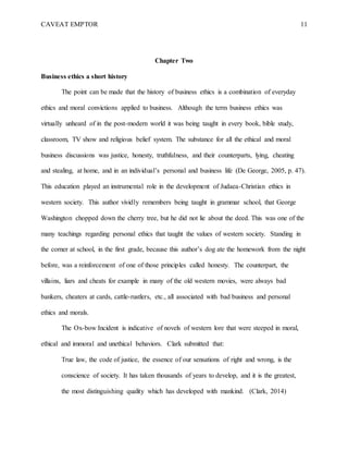 CAVEAT EMPTOR 11
Chapter Two
Business ethics a short history
The point can be made that the history of business ethics is a combination of everyday
ethics and moral convictions applied to business. Although the term business ethics was
virtually unheard of in the post-modern world it was being taught in every book, bible study,
classroom, TV show and religious belief system. The substance for all the ethical and moral
business discussions was justice, honesty, truthfulness, and their counterparts, lying, cheating
and stealing, at home, and in an individual’s personal and business life (De George, 2005, p. 47).
This education played an instrumental role in the development of Judaea-Christian ethics in
western society. This author vividly remembers being taught in grammar school, that George
Washington chopped down the cherry tree, but he did not lie about the deed. This was one of the
many teachings regarding personal ethics that taught the values of western society. Standing in
the corner at school, in the first grade, because this author’s dog ate the homework from the night
before, was a reinforcement of one of those principles called honesty. The counterpart, the
villains, liars and cheats for example in many of the old western movies, were always bad
bankers, cheaters at cards, cattle-rustlers, etc., all associated with bad business and personal
ethics and morals.
The Ox-bow Incident is indicative of novels of western lore that were steeped in moral,
ethical and immoral and unethical behaviors. Clark submitted that:
True law, the code of justice, the essence of our sensations of right and wrong, is the
conscience of society. It has taken thousands of years to develop, and it is the greatest,
the most distinguishing quality which has developed with mankind. (Clark, 2014)
 