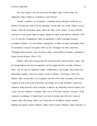 CAVEAT EMPTOR 12
The code of justice, the code of the west, the knight’s oath, a code of ethics, the
Hippocratic Oath, is indicative of reinforced social behavior.
Immoral or unethical act are business is postulated by the individuals behind the act.
Business becomes part of the act by the individuals, not the other way around. Drucker used an
analogy “when this government agency makes this ruling or this decision, we know perfectly
well that it is some people within the agency making the ruling or the decision” (Drucker, 1985,
p. 5). It is the role of management within an organization to make responsible decisions,
according to Drucker. “It is also business management, to which our society increasingly looks
for leadership in respect to the quality of life” (p.10). If managers are there to lead then
“Managing ethical behavior is thus no doubt a critical social problem for business organizations”
(Stead, Worrell & Stead, 1990, p. 233).
Business ethics had to emerge from the social classrooms and into business classes, and
De George believed that “the new ingredient and the catalyst that led to the field of business
ethics…was the entry of a significant number of philosophers, who brought ethical theory and
philosophical analysis to bear on a variety of issues in business” (De George, 2006, p.52).
Business ethics received little to no recognition until the 1970’s when, according to De George,
it gained its roots in the world of academia. The change was a result of business schools and
businesses being pressed by social constraints to improve the relationship between business and
society. The first conference of business ethics was in 1974 at the University of Kansas. At this
conference an anthology of subject matter was used to develop some of the new courses in
business ethics (De George, 2006, p. 52). Today there are 42 different business journals
including the popular Journal of Business Ethics and the Journal of Business Ethics Education. It
 