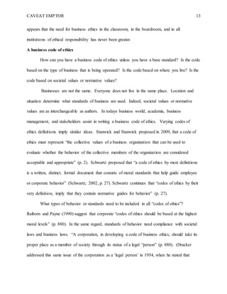 CAVEAT EMPTOR 13
appears that the need for business ethics in the classroom, in the boardroom, and in all
institutions of ethical responsibility has never been greater.
A business code of ethics
How can you have a business code of ethics unless you have a base standard? Is the code
based on the type of business that is being operated? Is the code based on where you live? Is the
code based on societal values or normative values?
Businesses are not the same. Everyone does not live in the same place. Location and
situation determine what standards of business are used. Indeed, societal values or normative
values are as interchangeable as authors. In todays business world, academia, business
management, and stakeholders assist in writing a business code of ethics. Varying codes of
ethics definitions imply similar ideas. Stanwick and Stanwick proposed in 2009, that a code of
ethics must represent “the collective values of a business organization that can be used to
evaluate whether the behavior of the collective members of the organization are considered
acceptable and appropriate” (p. 2). Schwartz proposed that “a code of ethics by most definitions
is a written, distinct, formal document that consists of moral standards that help guide employee
or corporate behavior” (Schwartz, 2002, p. 27). Schwartz continues that “codes of ethics by their
very definition, imply that they contain normative guides for behavior” (p. 27).
What types of behavior or standards need to be included in all “codes of ethics”?
Raiborn and Payne (1990) suggest that corporate “codes of ethics should be based at the highest
moral levels” (p. 880). In the same regard, standards of behavior need compliance with societal
laws and business laws. “A corporation, in developing a code of business ethics, should take its
proper place as a member of society through its status of a legal “person” (p. 880). (Drucker
addressed this same issue of the corporation as a ‘legal person’ in 1954, when he stated that
 