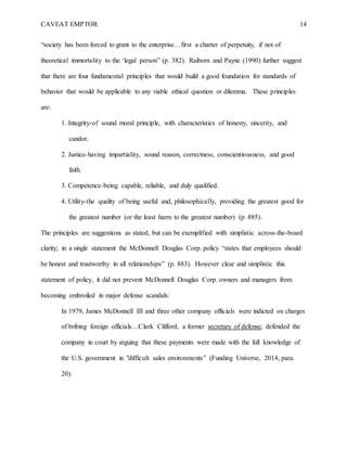 CAVEAT EMPTOR 14
“society has been forced to grant to the enterprise…first a charter of perpetuity, if not of
theoretical immortality to the ‘legal person” (p. 382). Raiborn and Payne (1990) further suggest
that there are four fundamental principles that would build a good foundation for standards of
behavior that would be applicable to any viable ethical question or dilemma. These principles
are:
1. Integrity-of sound moral principle, with characteristics of honesty, sincerity, and
candor.
2. Justice-having impartiality, sound reason, correctness, conscientiousness, and good
faith.
3. Competence-being capable, reliable, and duly qualified.
4. Utility-the quality of being useful and, philosophically, providing the greatest good for
the greatest number (or the least harm to the greatest number) (p. 885).
The principles are suggestions as stated, but can be exemplified with simplistic across-the-board
clarity; in a single statement the McDonnell Douglas Corp. policy “states that employees should
be honest and trustworthy in all relationships” (p. 883). However clear and simplistic this
statement of policy, it did not prevent McDonnell Douglas Corp. owners and managers from
becoming embroiled in major defense scandals:
In 1979, James McDonnell III and three other company officials were indicted on charges
of bribing foreign officials…Clark Clifford, a former secretary of defense, defended the
company in court by arguing that these payments were made with the full knowledge of
the U.S. government in "difficult sales environments” (Funding Universe, 2014, para.
20).
 