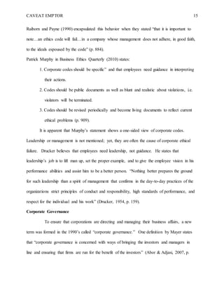 CAVEAT EMPTOR 15
Raiborn and Payne (1990) encapsulated this behavior when they stated “that it is important to
note…an ethics code will fail…in a company whose management does not adhere, in good faith,
to the ideals espoused by the code” (p. 884).
Patrick Murphy in Business Ethics Quarterly (2010) states:
1. Corporate codes should be specific” and that employees need guidance in interpreting
their actions.
2. Codes should be public documents as well as blunt and realistic about violations, i.e.
violators will be terminated.
3. Codes should be revised periodically and become living documents to reflect current
ethical problems (p. 909).
It is apparent that Murphy’s statement shows a one-sided view of corporate codes.
Leadership or management is not mentioned; yet, they are often the cause of corporate ethical
failure. Drucker believes that employees need leadership, not guidance. He states that
leadership’s job is to lift man up, set the proper example, and to give the employee vision in his
performance abilities and assist him to be a better person. “Nothing better prepares the ground
for such leadership than a spirit of management that confirms in the day-to-day practices of the
organizations strict principles of conduct and responsibility, high standards of performance, and
respect for the individual and his work” (Drucker, 1954, p. 159).
Corporate Governance
To ensure that corporations are directing and managing their business affairs, a new
term was formed in the 1990’s called “corporate governance.” One definition by Mayer states
that “corporate governance is concerned with ways of bringing the investors and managers in
line and ensuring that firms are run for the benefit of the investors” (Abor & Adjasi, 2007, p.
 