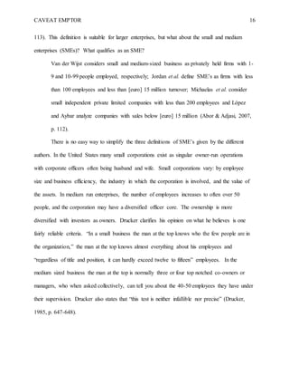 CAVEAT EMPTOR 16
113). This definition is suitable for larger enterprises, but what about the small and medium
enterprises (SMEs)? What qualifies as an SME?
Van der Wijst considers small and medium-sized business as privately held firms with 1-
9 and 10-99 people employed, respectively; Jordan et al. define SME’s as firms with less
than 100 employees and less than [euro] 15 million turnover; Michaelas et al. consider
small independent private limited companies with less than 200 employees and López
and Aybar analyze companies with sales below [euro] 15 million (Abor & Adjasi, 2007,
p. 112).
There is no easy way to simplify the three definitions of SME’s given by the different
authors. In the United States many small corporations exist as singular owner-run operations
with corporate officers often being husband and wife. Small corporations vary: by employee
size and business efficiency, the industry in which the corporation is involved, and the value of
the assets. In medium run enterprises, the number of employees increases to often over 50
people, and the corporation may have a diversified officer core. The ownership is more
diversified with investors as owners. Drucker clarifies his opinion on what he believes is one
fairly reliable criteria. “In a small business the man at the top knows who the few people are in
the organization,” the man at the top knows almost everything about his employees and
“regardless of title and position, it can hardly exceed twelve to fifteen” employees. In the
medium sized business the man at the top is normally three or four top notched co-owners or
managers, who when asked collectively, can tell you about the 40-50 employees they have under
their supervision. Drucker also states that “this test is neither infallible nor precise” (Drucker,
1985, p. 647-648).
 